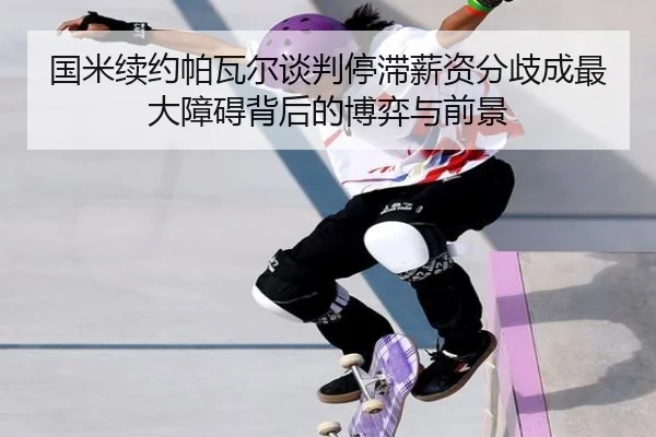 国米续约帕瓦尔谈判停滞薪资分歧成最大障碍背后的博弈与前景