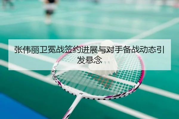 张伟丽卫冕战签约进展与对手备战动态引发悬念