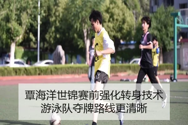 覃海洋世锦赛前强化转身技术 游泳队夺牌路线更清晰