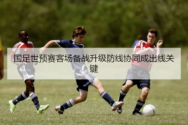 国足世预赛客场备战升级防线协同成出线关键